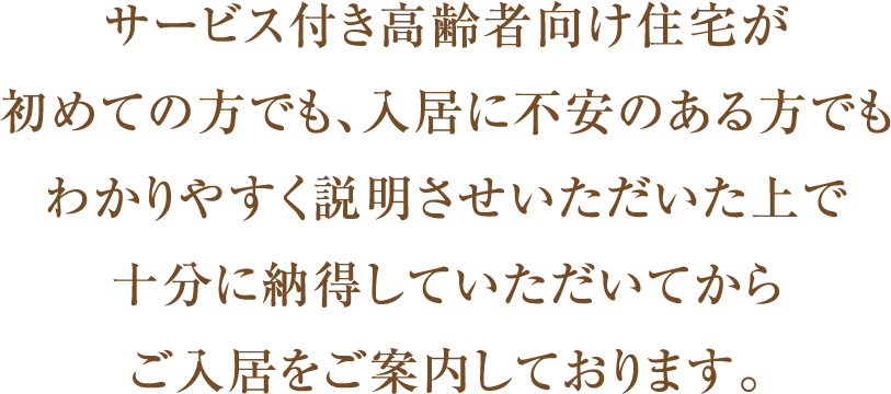 サービス付き高齢者向け住宅が初めての方でも、入居に不安のある方でもわかりやすく説明させいただいた上で十分に納得していただいてからご入居をご案内しております。