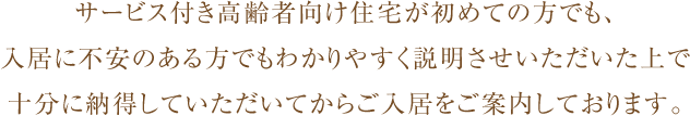 サービス付き高齢者向け住宅が初めての方でも、入居に不安のある方でもわかりやすく説明させいただいた上で十分に納得していただいてからご入居をご案内しております。